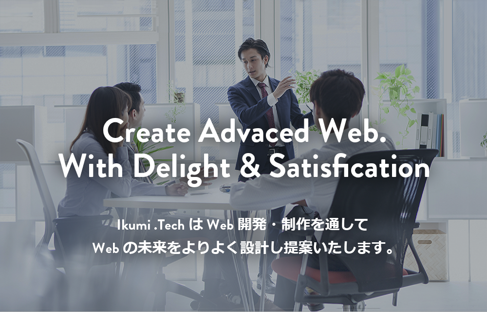 Webサイト構築、DX支援/IT技術でのシステム開発のことならIkumi .Tech(イクミ・テック）Create Advaced Web.With Delight & Satisfication Ikumi .TechはWeb開発・制作を通してWebの未来をよりよく設計し提案いたします。