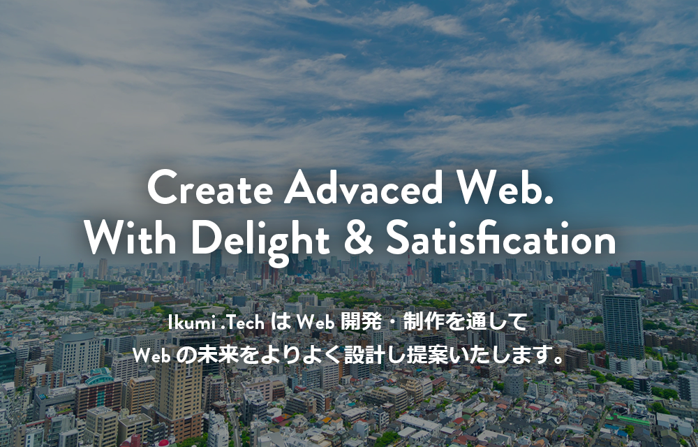 Webサイト構築、DX支援/IT技術でのシステム開発のことならIkumi .Tech(イクミ・テック）Create Advaced Web.With Delight & Satisfication Ikumi .TechはWeb開発・制作を通してWebの未来をよりよく設計し提案いたします。