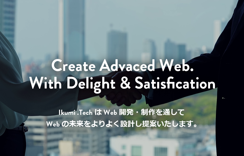 Webサイト構築、DX支援/IT技術でのシステム開発のことならIkumi .Tech(イクミ・テック）Create Advaced Web.With Delight & Satisfication Ikumi .TechはWeb開発・制作を通してWebの未来をよりよく設計し提案いたします。